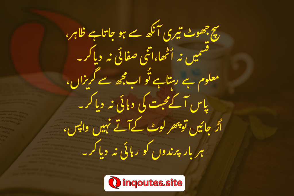 Sach jhot teri Ankh se Ho jata ha zahir Kasmain na utha itni safai na dia kr Malom He rhta hai tu ab muj se Gurezan Pas a k mohbt ki Duhai na dia kr Ur jayen to phir Lot k atey nahi vapis Har bar prindon ko rehai na dia kr..